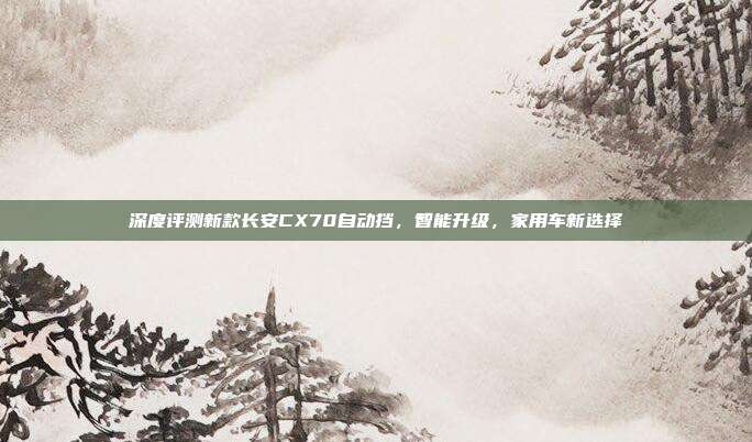深度评测新款长安CX70自动挡，智能升级，家用车新选择