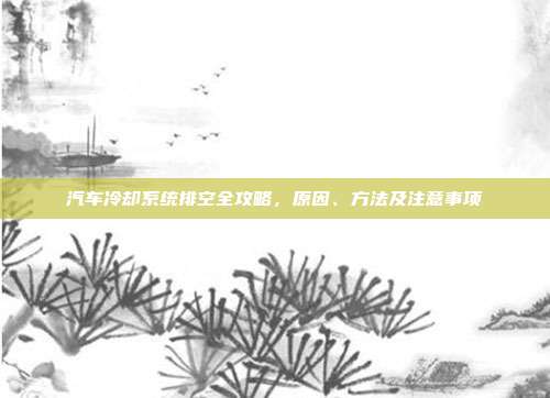 汽车冷却系统排空全攻略，原因、方法及注意事项