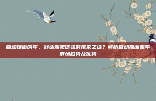 自动挡面的车，舒适驾驶体验的未来之选？解析自动挡面包车市场趋势及优势
