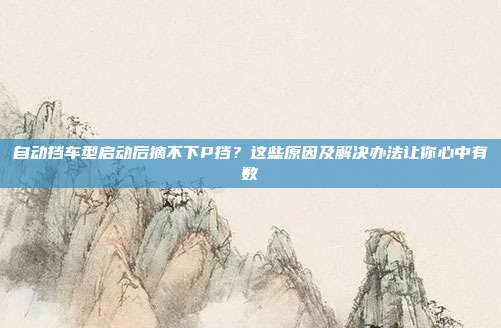 自动挡车型启动后摘不下P挡？这些原因及解决办法让你心中有数