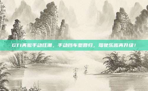 GTI再掀手动狂潮，手动挡车型回归，驾驶乐趣再升级！