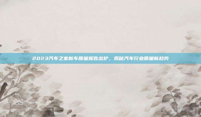 2023汽车之家新车质量报告出炉，揭秘汽车行业质量新趋势