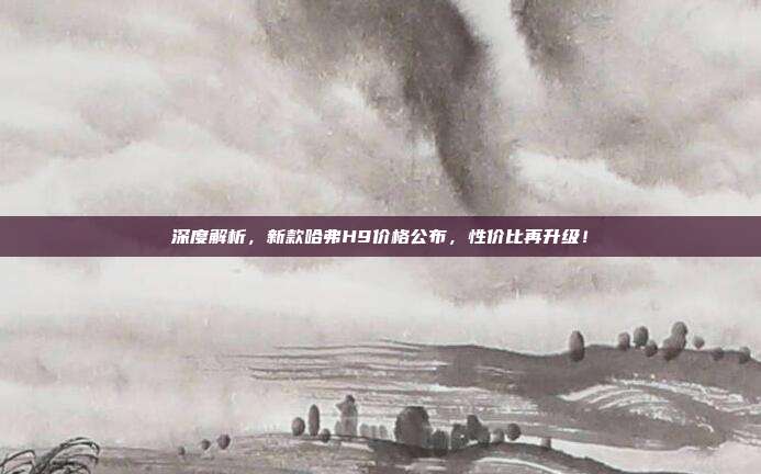深度解析，新款哈弗H9价格公布，性价比再升级！