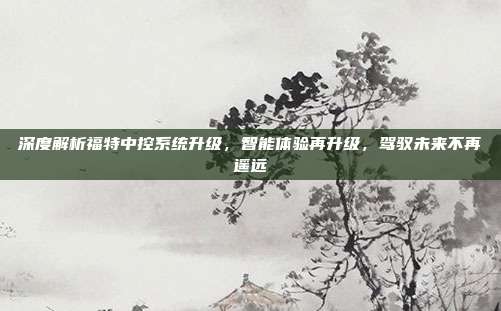 深度解析福特中控系统升级，智能体验再升级，驾驭未来不再遥远