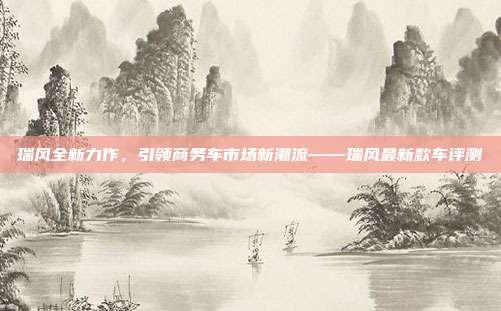 瑞风全新力作，引领商务车市场新潮流——瑞风最新款车评测