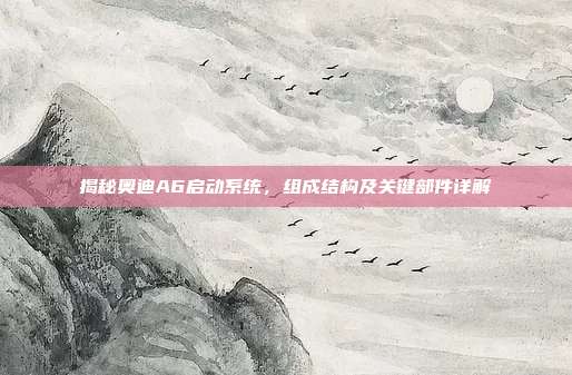 揭秘奥迪A6启动系统，组成结构及关键部件详解