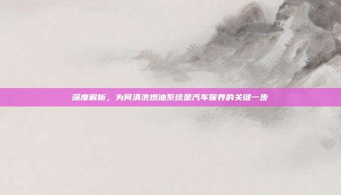 深度解析，为何清洗燃油系统是汽车保养的关键一步