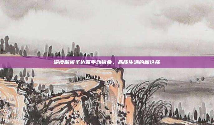 深度解析圣达菲手动铂金，品质生活的新选择
