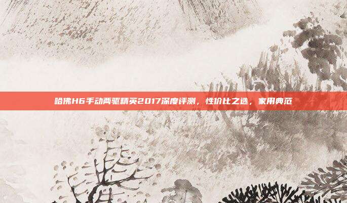 哈佛H6手动两驱精英2017深度评测，性价比之选，家用典范