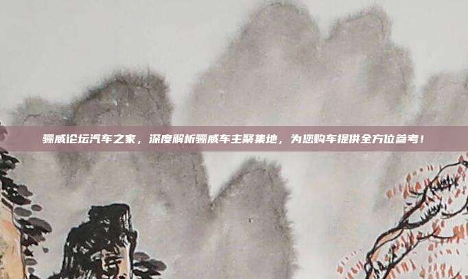 骊威论坛汽车之家，深度解析骊威车主聚集地，为您购车提供全方位参考！