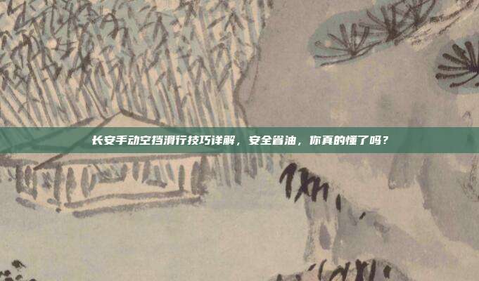 长安手动空挡滑行技巧详解，安全省油，你真的懂了吗？