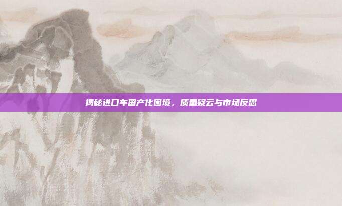 揭秘进口车国产化困境，质量疑云与市场反思