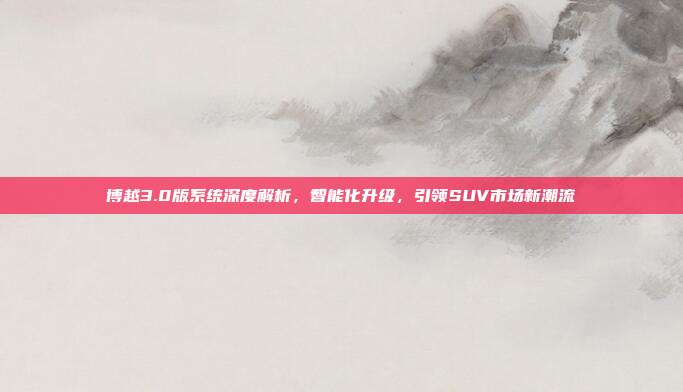 博越3.0版系统深度解析，智能化升级，引领SUV市场新潮流