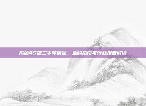揭秘4S店二手车质量，选购指南与行业报告解读