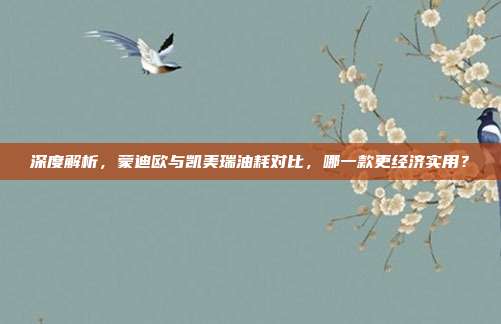 深度解析，蒙迪欧与凯美瑞油耗对比，哪一款更经济实用？