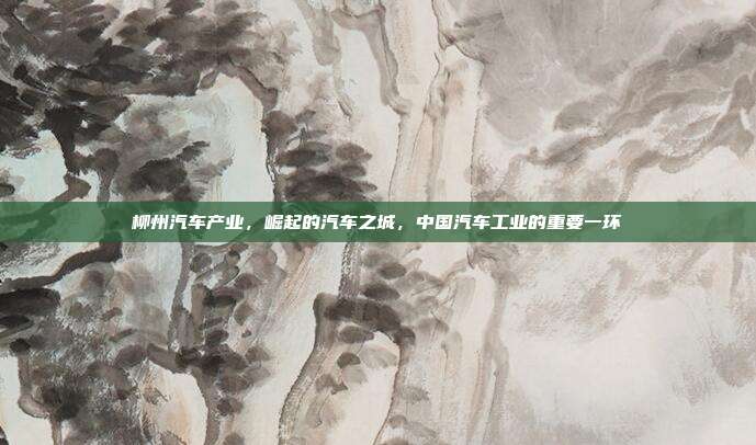 柳州汽车产业，崛起的汽车之城，中国汽车工业的重要一环