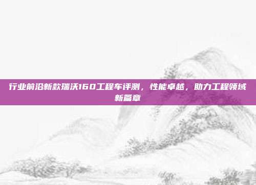行业前沿新款瑞沃160工程车评测，性能卓越，助力工程领域新篇章
