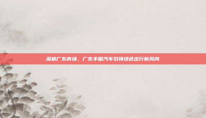 深耕广东市场，广东丰田汽车引领绿色出行新风尚