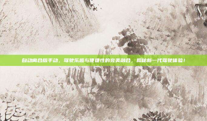 自动离合版手动，驾驶乐趣与便捷性的完美融合，揭秘新一代驾驶体验！