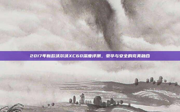 2017年新款沃尔沃XC60深度评测，豪华与安全的完美融合