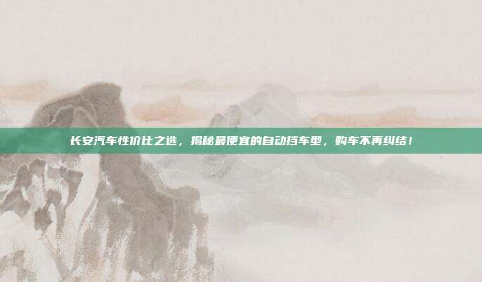 长安汽车性价比之选，揭秘最便宜的自动挡车型，购车不再纠结！