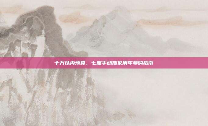 十万以内预算，七座手动挡家用车导购指南