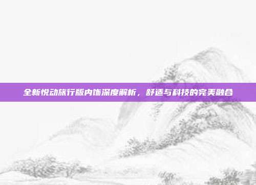 全新悦动旅行版内饰深度解析，舒适与科技的完美融合