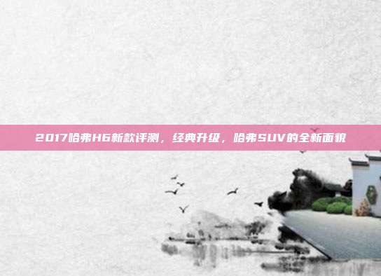 2017哈弗H6新款评测，经典升级，哈弗SUV的全新面貌