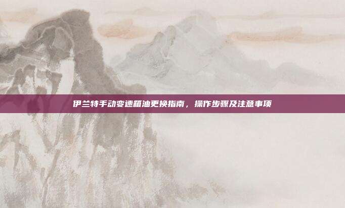 伊兰特手动变速箱油更换指南，操作步骤及注意事项