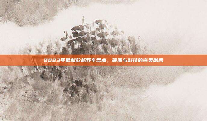 2023年最新款越野车盘点，硬派与科技的完美融合