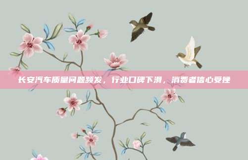 长安汽车质量问题频发，行业口碑下滑，消费者信心受挫