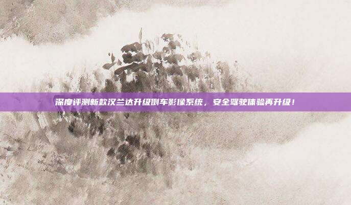 深度评测新款汉兰达升级倒车影像系统，安全驾驶体验再升级！