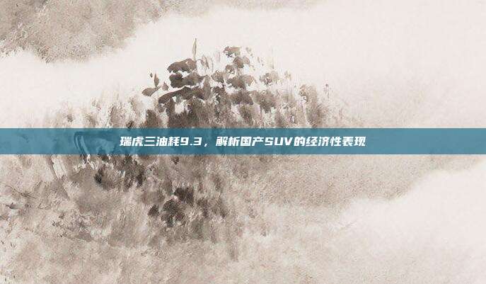 瑞虎三油耗9.3，解析国产SUV的经济性表现