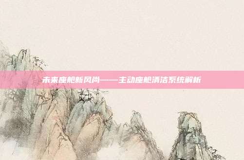 未来座舱新风尚——主动座舱清洁系统解析