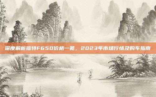 深度解析福特F650价格一览，2023年市场行情及购车指南