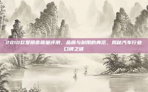 2010款爱丽舍质量评测，品质与耐用的典范，揭秘汽车行业口碑之谜