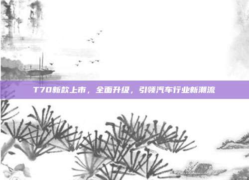 T70新款上市，全面升级，引领汽车行业新潮流