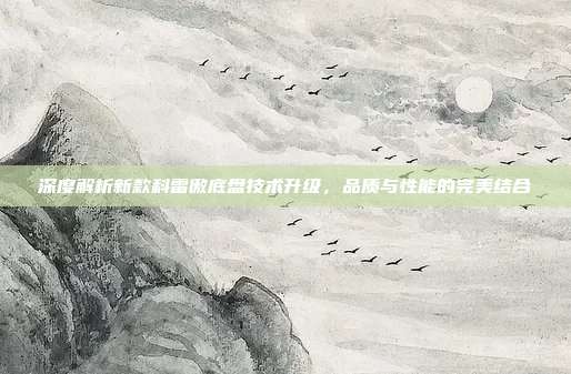 深度解析新款科雷傲底盘技术升级，品质与性能的完美结合