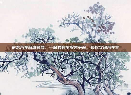京东汽车商城官网，一站式购车服务平台，轻松实现汽车梦