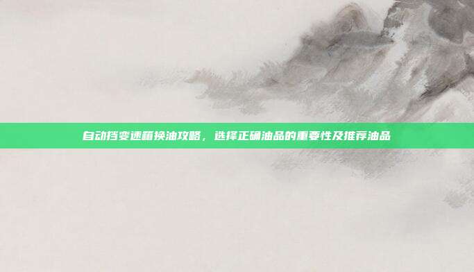 自动挡变速箱换油攻略，选择正确油品的重要性及推荐油品