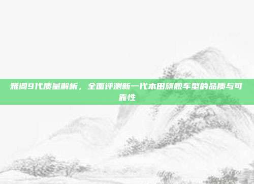 雅阁9代质量解析，全面评测新一代本田旗舰车型的品质与可靠性