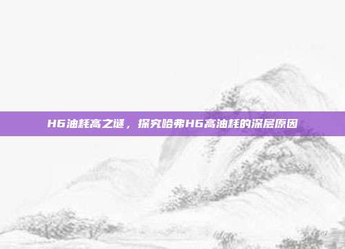 H6油耗高之谜，探究哈弗H6高油耗的深层原因