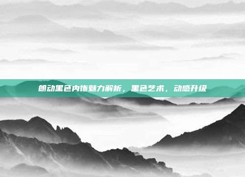 朗动黑色内饰魅力解析，黑色艺术，动感升级
