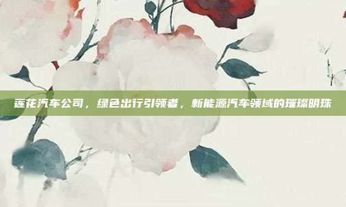莲花汽车公司，绿色出行引领者，新能源汽车领域的璀璨明珠
