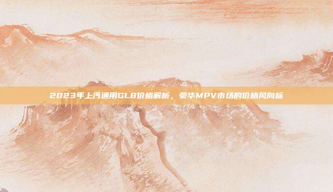 2023年上汽通用GL8价格解析，豪华MPV市场的价格风向标