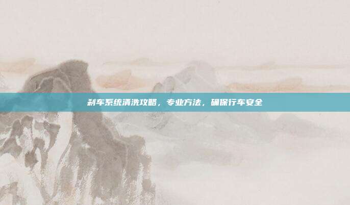 刹车系统清洗攻略，专业方法，确保行车安全