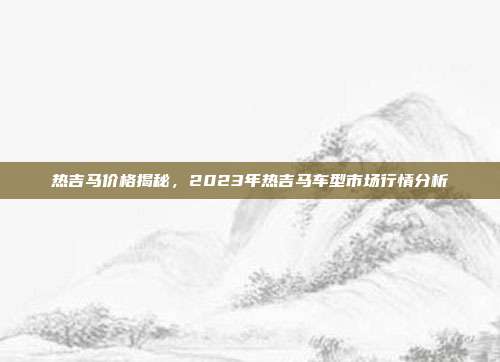 热吉马价格揭秘，2023年热吉马车型市场行情分析