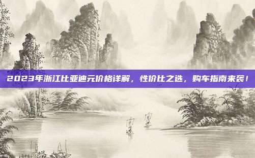 2023年浙江比亚迪元价格详解，性价比之选，购车指南来袭！