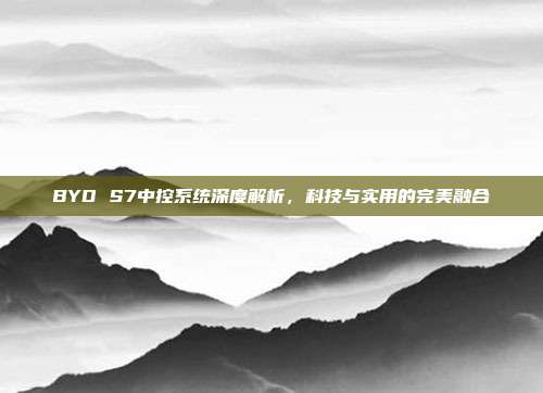 BYD S7中控系统深度解析，科技与实用的完美融合