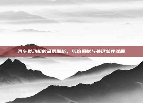 汽车发动机的深层解析，结构揭秘与关键部件详解